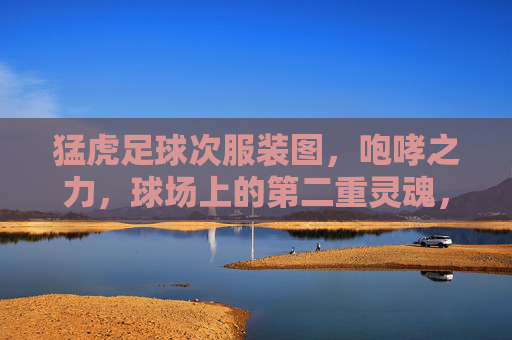 猛虎足球次服装图，咆哮之力，球场上的第二重灵魂，猛虎足球次战袍，咆哮为魂，球场第二重灵魂