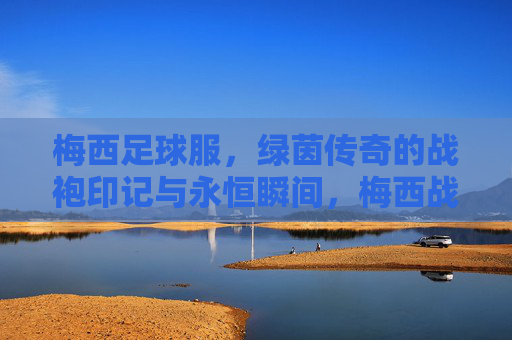 梅西足球服,绿茵传奇的战袍印记与永恒瞬间,梅西战袍,绿茵传奇的印记与永恒瞬间 梅西足球服,绿茵传奇的战袍印记与永恒瞬间,梅西战袍,绿茵传奇的印记与永恒瞬间