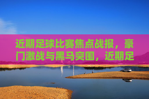 近期足球比赛焦点战报，豪门激战与黑马突围，近期足球焦点战报，豪门激战黑马突围