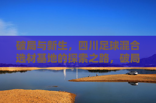 破局与新生，四川足球混合选材基地的探索之路，破局新生，四川足球混合选材基地探索之路