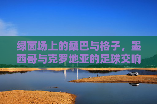 绿茵场上的桑巴与格子，墨西哥与克罗地亚的足球交响曲，绿茵桑巴与格子交响，墨西哥vs克罗地亚