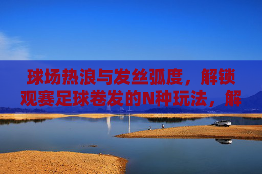 球场热浪与发丝弧度，解锁观赛足球卷发的N种玩法，解锁观赛足球卷发，热浪弧度N种玩法