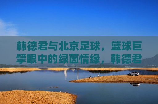 韩德君与北京足球，篮球巨擘眼中的绿茵情缘，韩德君，篮球巨擘的北京绿茵情缘