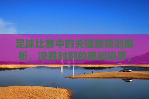 足球比赛中的关键球规则解析，决胜时刻的规则边界，足球关键球规则解析，决胜时刻的规则边界