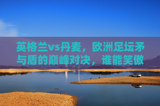 英格兰vs丹麦，欧洲足坛矛与盾的巅峰对决，谁能笑傲温布利？温布利矛盾巅峰对决，英格兰vs丹麦谁能笑傲？