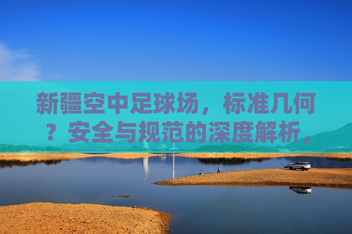 新疆空中足球场，标准几何？安全与规范的深度解析，新疆空中足球场，标准几何、安全与规范的深度解析