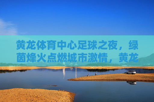 黄龙体育中心足球之夜,绿茵烽火点燃城市激情,黄龙体育中心足球之夜点燃城市激情 黄龙体育中心足球之夜,绿茵烽火点燃城市激情,黄龙体育中心足球之夜点燃城市激情