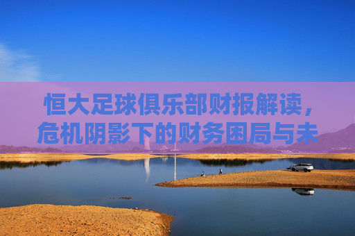 恒大足球俱乐部财报解读，危机阴影下的财务困局与未来挑战
