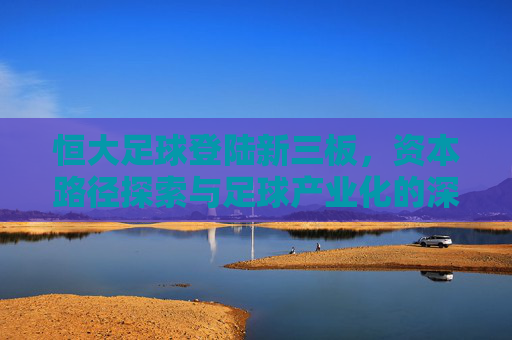 恒大足球登陆新三板，资本路径探索与足球产业化的深层博弈，恒大足球登陆新三板，资本路径探索与足球产业化的深层博弈