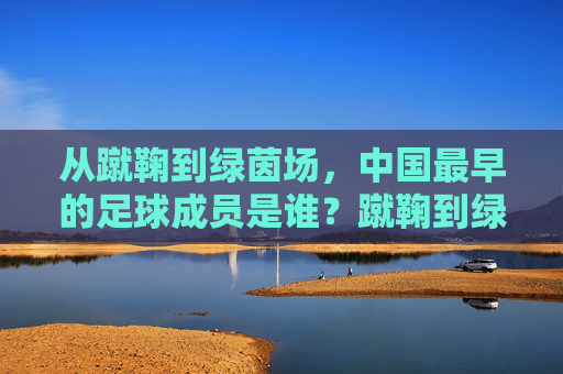 从蹴鞠到绿茵场,中国最早的足球成员是谁?蹴鞠到绿茵场,中国最早的足球成员是谁? 从蹴鞠到绿茵场,中国最早的足球成员是谁?蹴鞠到绿茵场,中国最早的足球成员是谁?
