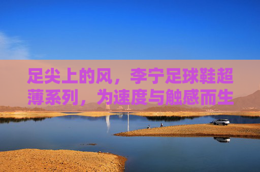 足尖上的风，李宁足球鞋超薄系列，为速度与触感而生，足尖上的风，李宁足球鞋超薄系列，为速度与触感而生