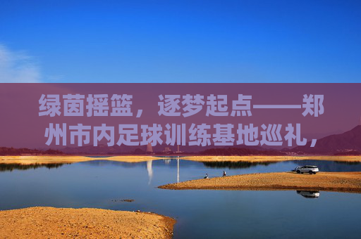 绿茵摇篮，逐梦起点——郑州市内足球训练基地巡礼，郑州市内足球训练基地，绿茵摇篮，逐梦起点