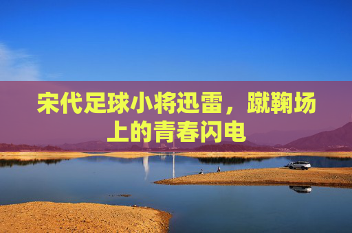 宋代足球小将迅雷，蹴鞠场上的青春闪电