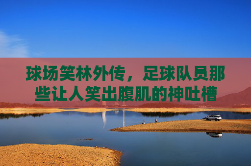 球场笑林外传，足球队员那些让人笑出腹肌的神吐槽