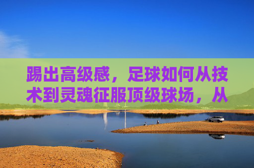 踢出高级感，足球如何从技术到灵魂征服顶级球场，从技术到灵魂，足球高级感征服顶级球场