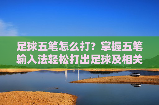 足球五笔怎么打？掌握五笔输入法轻松打出足球及相关词汇，足球五笔打法，轻松掌握输入技巧