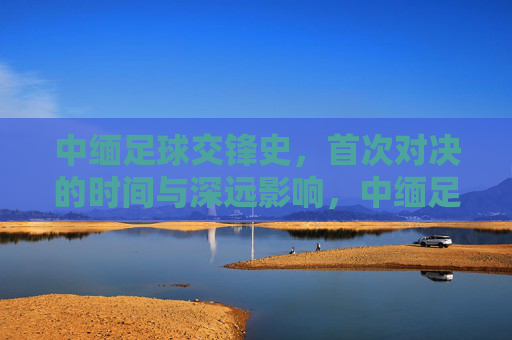 中缅足球交锋史，首次对决的时间与深远影响，中缅足球首次交锋，历史时刻与深远影响
