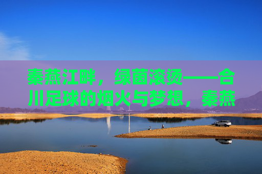 秦燕江畔，绿茵滚烫——合川足球的烟火与梦想，秦燕江畔绿茵滚烫，合川足球烟火筑梦