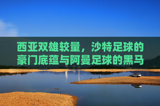 西亚双雄较量,沙特足球的豪门底蕴与阿曼足球的黑马潜力,沙特底蕴VS阿曼黑马,西亚双雄的较量 西亚双雄较量,沙特足球的豪门底蕴与阿曼足球的黑马潜力,沙特底蕴VS阿曼黑马,西亚双雄的较量