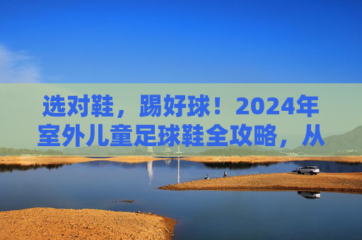选对鞋,踢好球!2024年室外儿童足球鞋全攻略,从入门到进阶,家长必看!2024室外儿童足球鞋全攻略,选对鞋踢好球,家长必看入门到进阶 选对鞋,踢好球!2024年室外儿童足球鞋全攻略,从入门到进阶,家长必看!2024室外儿童足球鞋全攻略,选对鞋踢好球,家长必看入门到进阶