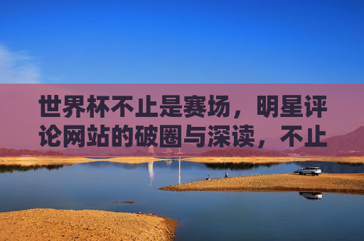 世界杯不止是赛场，明星评论网站的破圈与深读，不止赛场，世界杯明星评论网站的破圈与深读