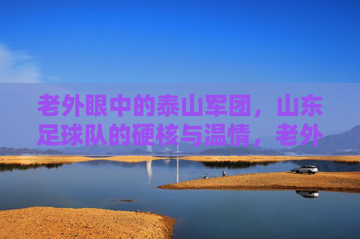 老外眼中的泰山军团,山东足球队的硬核与温情,老外眼中的泰山军团,山东足球队的硬核与温情 老外眼中的泰山军团,山东足球队的硬核与温情,老外眼中的泰山军团,山东足球队的硬核与温情