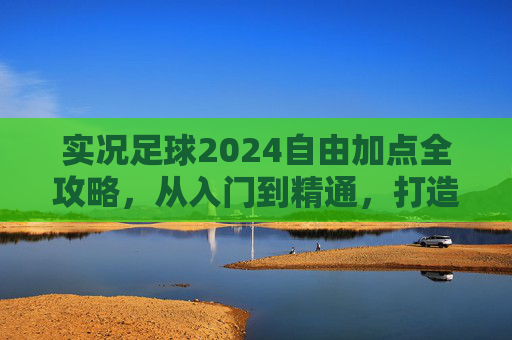 实况足球2024自由加点全攻略，从入门到精通，打造你的专属球星，实况足球2024自由加点全攻略，从入门到精通，打造专属球星