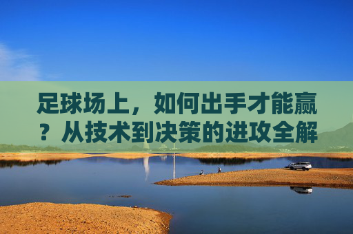 足球场上，如何出手才能赢？从技术到决策的进攻全解，足球进攻全解，技术到决策的赢球之道
