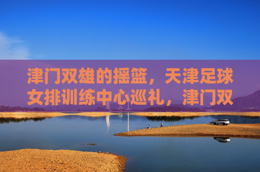 津门双雄的摇篮,天津足球女排训练中心巡礼,津门双雄摇篮,天津足球女排训练中心巡礼 津门双雄的摇篮,天津足球女排训练中心巡礼,津门双雄摇篮,天津足球女排训练中心巡礼