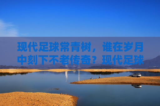 现代足球常青树,谁在岁月中刻下不老传奇?现代足球常青树,岁月刻下的不老传奇 现代足球常青树,谁在岁月中刻下不老传奇?现代足球常青树,岁月刻下的不老传奇