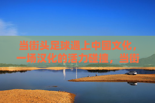 当街头足球遇上中国文化，一场汉化的活力碰撞，当街足遇上国风，汉化的活力碰撞