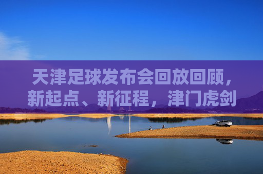 天津足球发布会回放回顾，新起点、新征程，津门虎剑指新赛季，天津足球发布会回放，津门虎新起点新征程，剑指新赛季