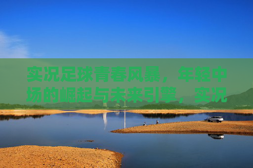 实况足球青春风暴,年轻中场的崛起与未来引擎,实况足球青春风暴,年轻中场崛起与未来引擎 实况足球青春风暴,年轻中场的崛起与未来引擎,实况足球青春风暴,年轻中场崛起与未来引擎