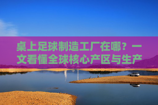 桌上足球制造工厂在哪?一文看懂全球核心产区与生产格局,全球桌上足球制造工厂核心产区及生产格局 桌上足球制造工厂在哪?一文看懂全球核心产区与生产格局,全球桌上足球制造工厂核心产区及生产格局