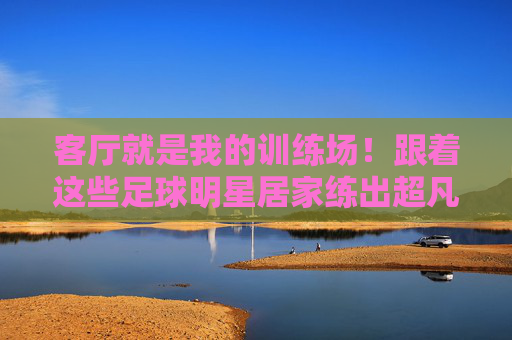 客厅就是我的训练场!跟着这些足球明星居家练出超凡球技,客厅训练场!跟着足球明星居家练出超凡球技 客厅就是我的训练场!跟着这些足球明星居家练出超凡球技,客厅训练场!跟着足球明星居家练出超凡球技