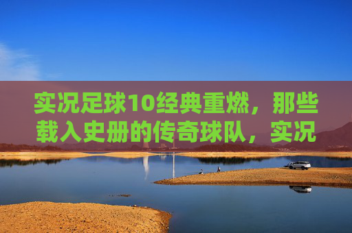 实况足球10经典重燃，那些载入史册的传奇球队，实况足球10经典重燃，载入史册的传奇球队