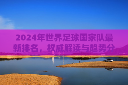 2024年世界足球国家队最新排名,权威解读与趋势分析,2024年世界足球国家队最新排名,权威解读与趋势分析 2024年世界足球国家队最新排名,权威解读与趋势分析,2024年世界足球国家队最新排名,权威解读与趋势分析