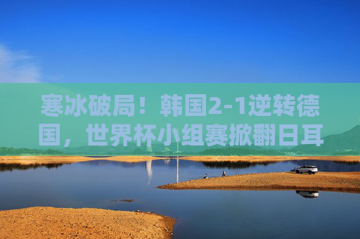寒冰破局！韩国2-1逆转德国，世界杯小组赛掀翻日耳曼战车，韩国2-1逆转德国 世界杯小组赛掀翻日耳曼战车