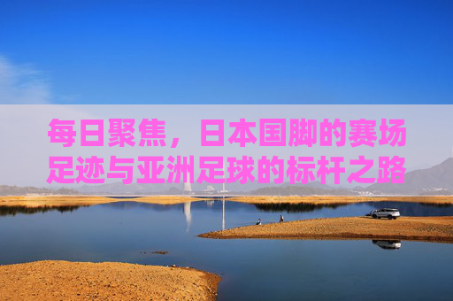 每日聚焦，日本国脚的赛场足迹与亚洲足球的标杆之路，日本国脚赛场足迹，亚洲足球的标杆之路