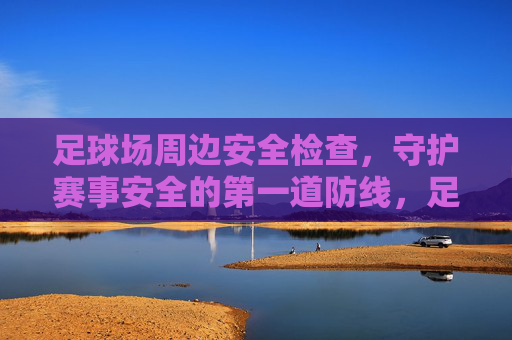 足球场周边安全检查，守护赛事安全的第一道防线，足球场周边安全检查，赛事安全第一道防线