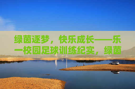 绿茵逐梦,快乐成长——乐一校园足球训练纪实,绿茵逐梦,快乐成长——乐一校园足球训练纪实 绿茵逐梦,快乐成长——乐一校园足球训练纪实,绿茵逐梦,快乐成长——乐一校园足球训练纪实