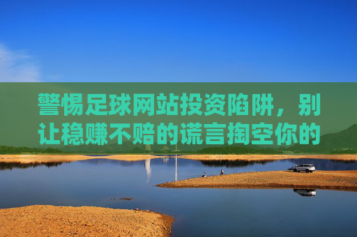 警惕足球网站投资陷阱,别让稳赚不赔的谎言掏空你的钱包,警惕足球网站投资陷阱,稳赚不赔是掏空钱包的谎言 警惕足球网站投资陷阱,别让稳赚不赔的谎言掏空你的钱包,警惕足球网站投资陷阱,稳赚不赔是掏空钱包的谎言