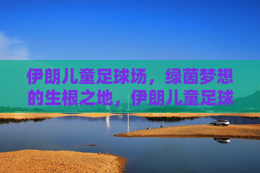 伊朗儿童足球场,绿茵梦想的生根之地,伊朗儿童足球场,绿茵梦想的生根之地 伊朗儿童足球场,绿茵梦想的生根之地,伊朗儿童足球场,绿茵梦想的生根之地