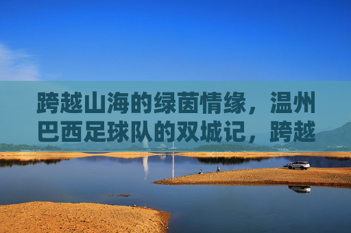 跨越山海的绿茵情缘，温州巴西足球队的双城记，跨越山海的绿茵双城记