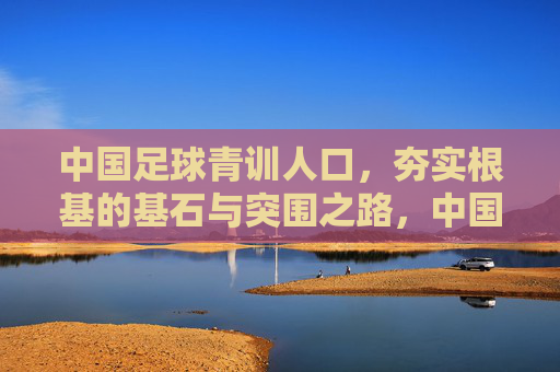 中国足球青训人口,夯实根基的基石与突围之路,中国足球青训人口,夯实根基的突围基石 中国足球青训人口,夯实根基的基石与突围之路,中国足球青训人口,夯实根基的突围基石