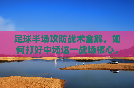 足球半场攻防战术全解，如何打好中场这一战场核心，中场攻防战术全解，半场战场的核心制胜之道