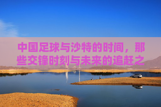 中国足球与沙特的时间，那些交锋时刻与未来的追赶之路，中沙足球交锋时刻与追赶之路