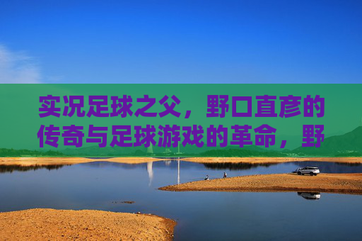 实况足球之父,野口直彦的传奇与足球游戏的革命,野口直彦,实况足球之父的传奇与游戏革命 实况足球之父,野口直彦的传奇与足球游戏的革命,野口直彦,实况足球之父的传奇与游戏革命
