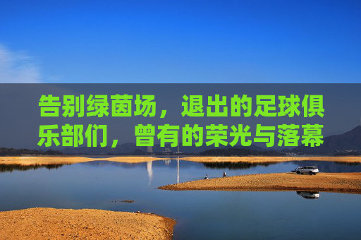 告别绿茵场，退出的足球俱乐部们，曾有的荣光与落幕的叹息，告别绿茵场，退出的足球俱乐部的荣光与叹息
