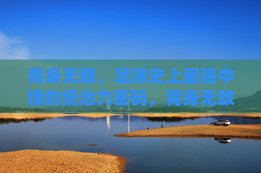 背身无敌，足球史上最强中锋的统治力密码，背身无敌，足球史上最强中锋的统治力密码